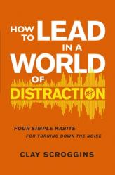  How to Lead in a World of Distraction: Four Simple Habits for Turning Down the Noise 