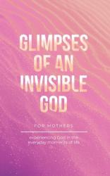  Glimpses of an Invisible God for Mothers: Experiencing God in the Everyday Moments of Life 